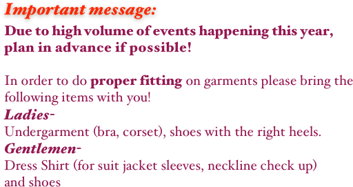 Important message:
Due to high volume of events happening this year, 
plan in advance if possible!

In order to do proper fitting on garments please bring the following items with you!
Ladies-
Undergarment (bra, corset), shoes with the right heels.
Gentlemen-
Dress Shirt (for suit jacket sleeves, neckline check up)
and shoes

